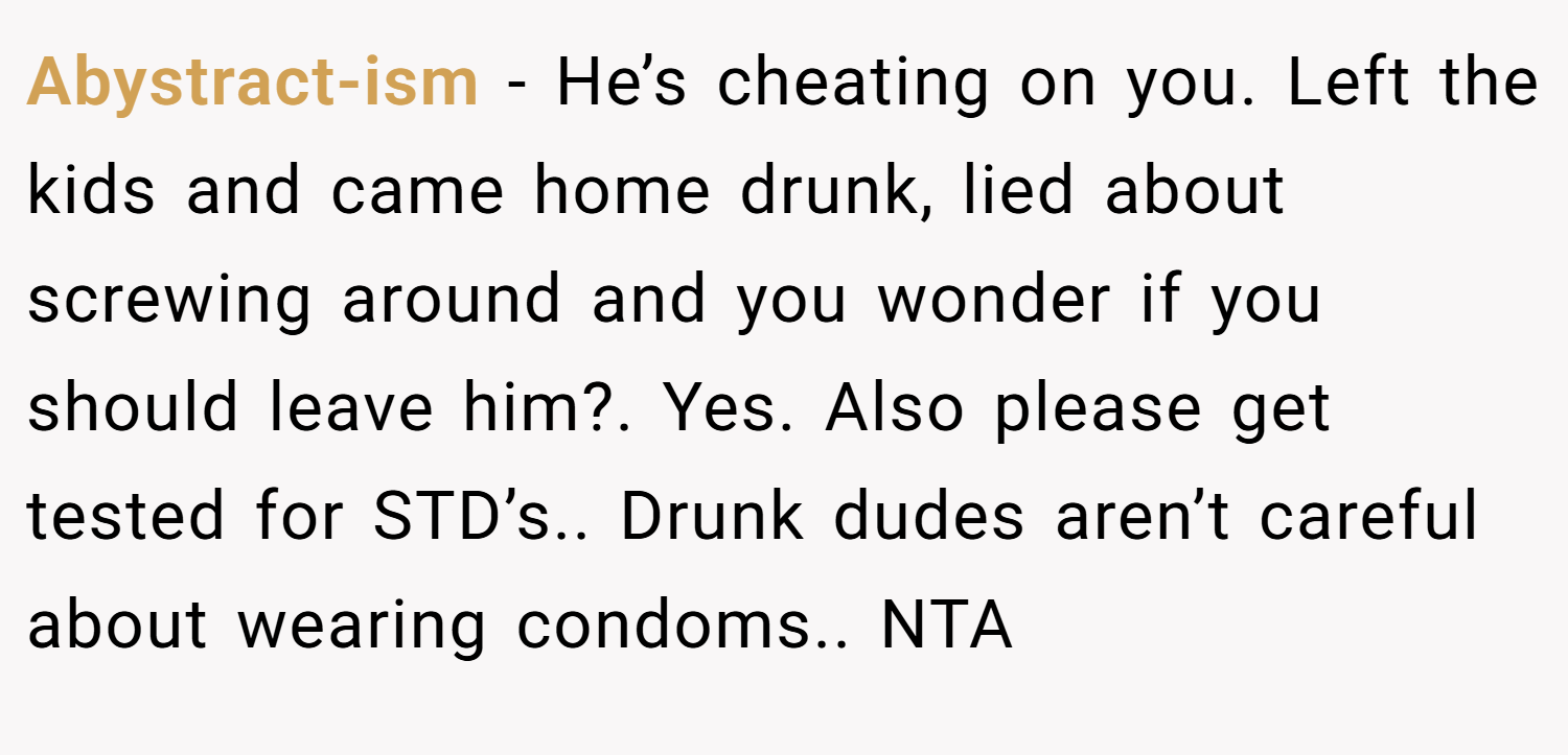 Abystract-ism − He’s cheating on you. Left the kids and came home drunk, lied about screwing around and you wonder if you should leave him?. Yes. Also please get tested for STD’s.. Drunk dudes aren’t careful about wearing condoms.. NTA