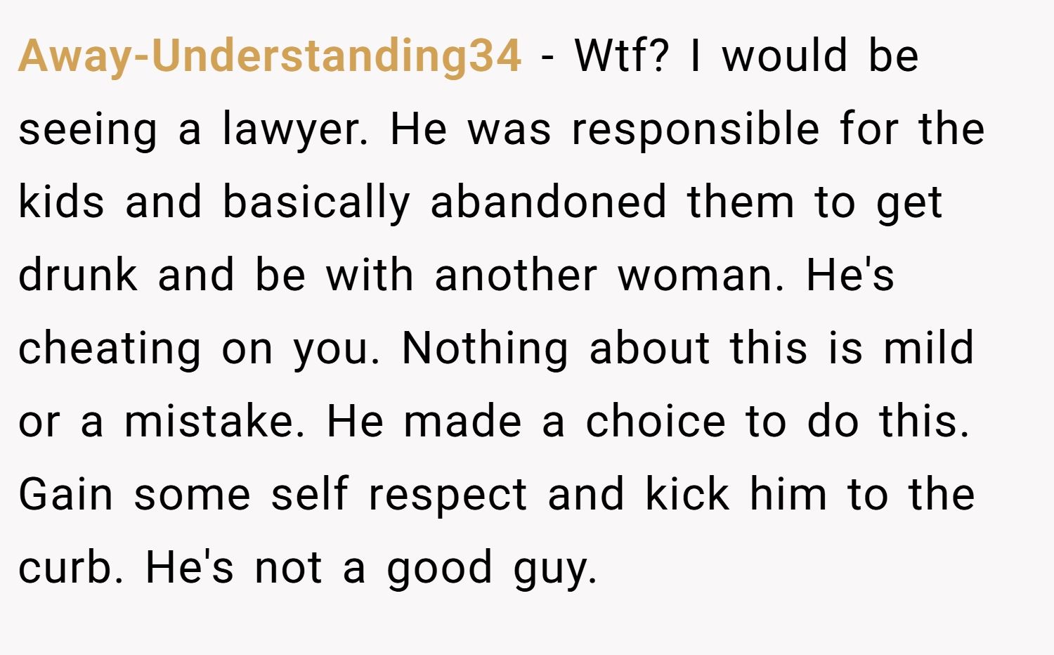 Away-Understanding34 − Wtf? I would be seeing a lawyer. He was responsible for the kids and basically abandoned them to get drunk and be with another woman. He's cheating on you. Nothing about this is mild or a mistake. He made a choice to do this. Gain some self respect and kick him to the curb. He's not a good guy.