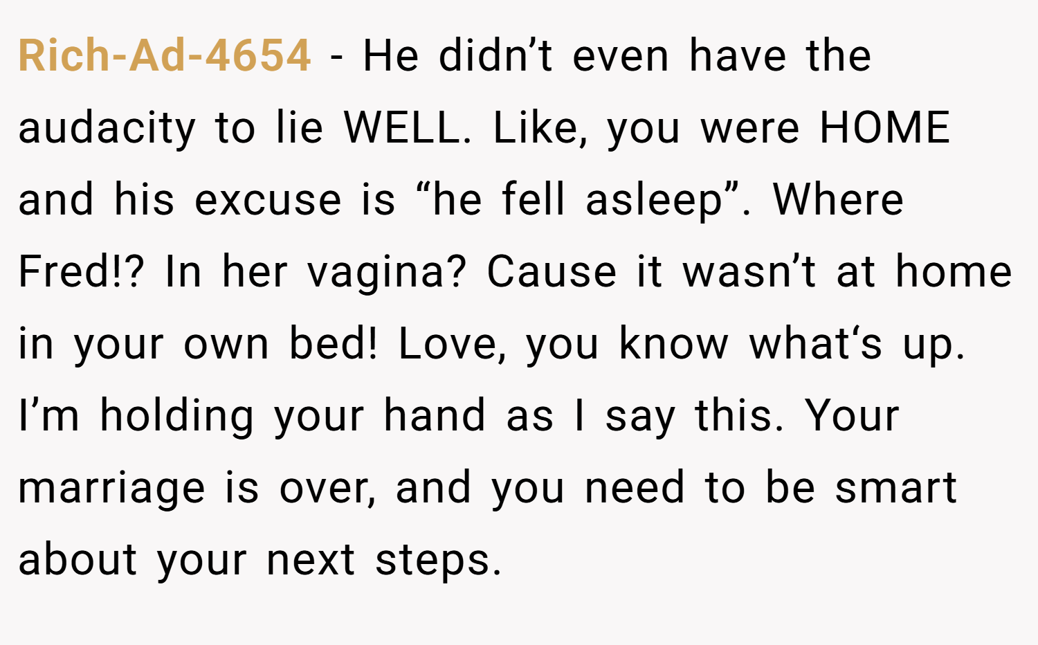 Rich-Ad-4654 − He didn’t even have the audacity to lie WELL. Like, you were HOME and his excuse is “he fell asleep”. Where Fred!? In her vagina? Cause it wasn’t at home in your own bed! Love, you know what‘s up. I’m holding your hand as I say this. Your marriage is over, and you need to be smart about your next steps.