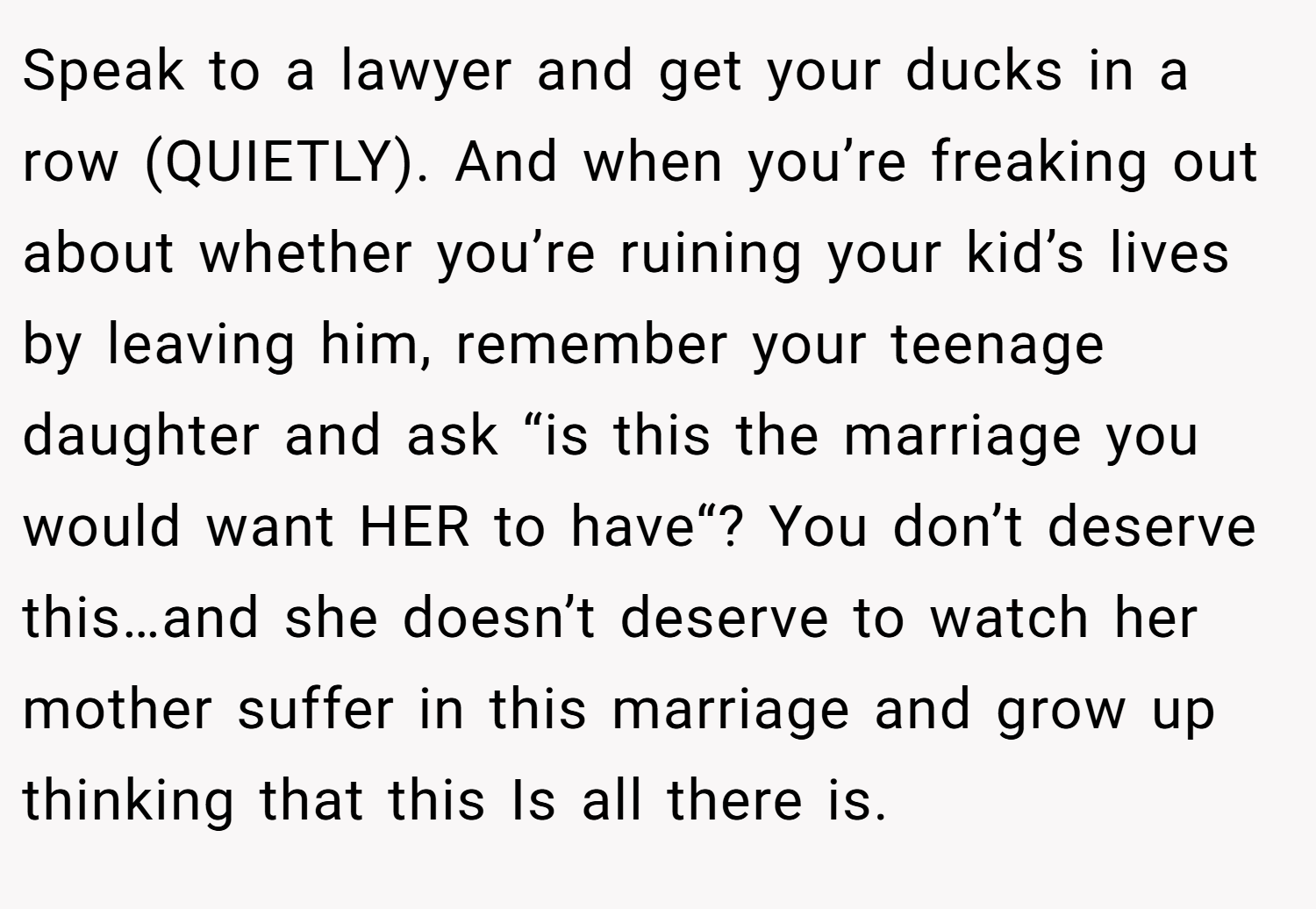Speak to a lawyer and get your ducks in a row (QUIETLY). And when you’re freaking out about whether you’re ruining your kid’s lives by leaving him, remember your teenage daughter and ask “is this the marriage you would want HER to have“? You don’t deserve this…and she doesn’t deserve to watch her mother suffer in this marriage and grow up thinking that this Is all there is.