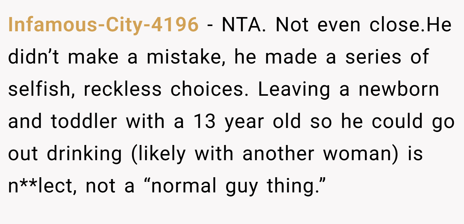 Infamous-City-4196 − NTA. Not even close.He didn’t make a mistake, he made a series of selfish, reckless choices. Leaving a newborn and toddler with a 13 year old so he could go out drinking (likely with another woman) is n**lect, not a “normal guy thing.”