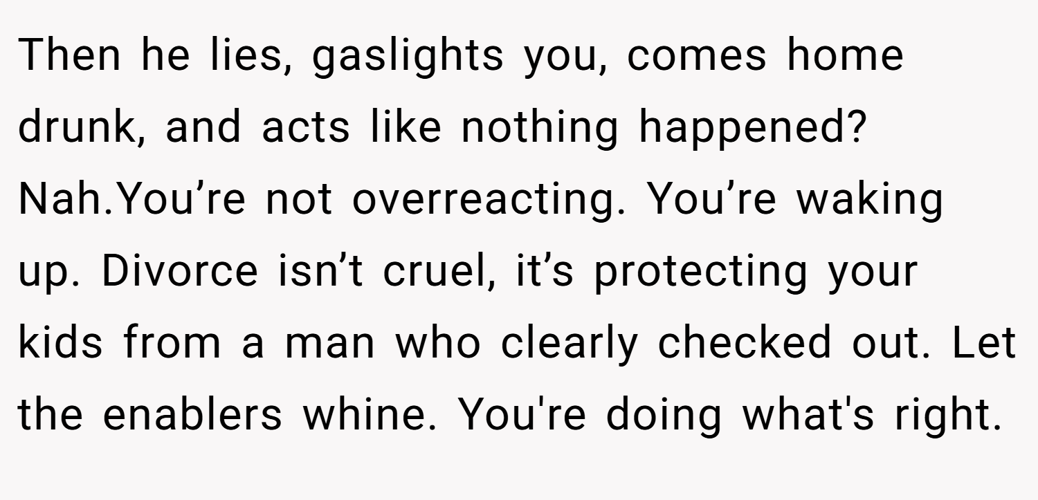 Then he lies, gaslights you, comes home drunk, and acts like nothing happened? Nah.You’re not overreacting. You’re waking up. Divorce isn’t cruel, it’s protecting your kids from a man who clearly checked out. Let the enablers whine. You're doing what's right.