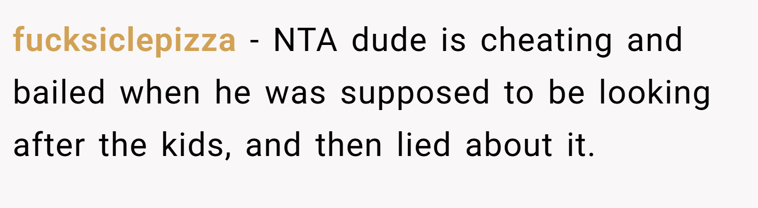 fucksiclepizza − NTA dude is cheating and bailed when he was supposed to be looking after the kids, and then lied about it.