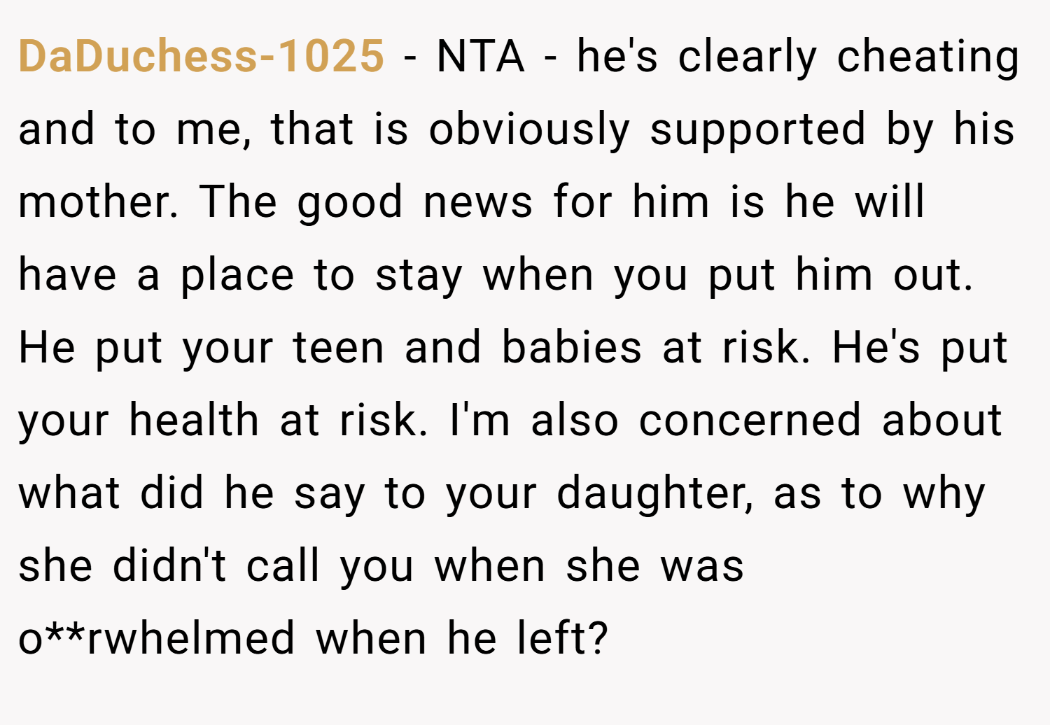 DaDuchess-1025 − NTA - he's clearly cheating and to me, that is obviously supported by his mother. The good news for him is he will have a place to stay when you put him out. He put your teen and babies at risk. He's put your health at risk. I'm also concerned about what did he say to your daughter, as to why she didn't call you when she was o**rwhelmed when he left?
