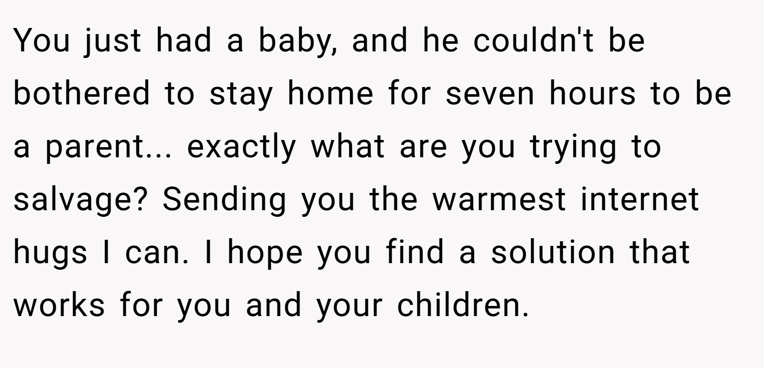 You just had a baby, and he couldn't be bothered to stay home for seven hours to be a parent... exactly what are you trying to salvage? Sending you the warmest internet hugs I can. I hope you find a solution that works for you and your children.
