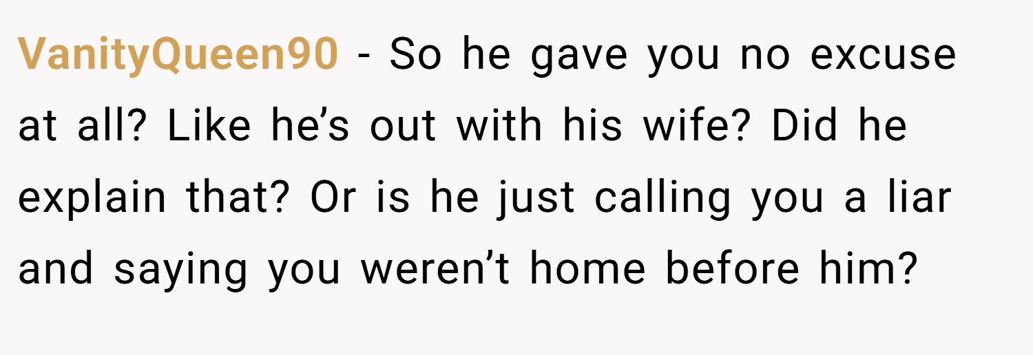 VanityQueen90 − So he gave you no excuse at all? Like he’s out with his wife? Did he explain that? Or is he just calling you a liar and saying you weren’t home before him?