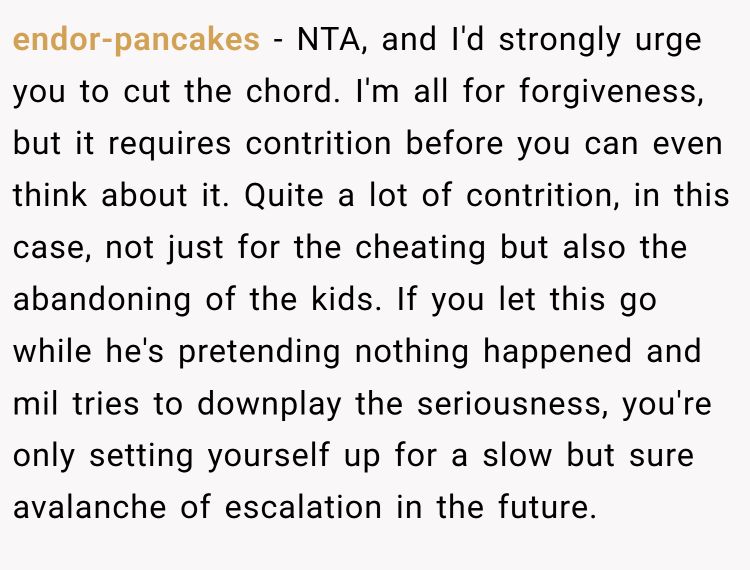 endor-pancakes − NTA, and I'd strongly urge you to cut the chord. I'm all for forgiveness, but it requires contrition before you can even think about it. Quite a lot of contrition, in this case, not just for the cheating but also the abandoning of the kids. If you let this go while he's pretending nothing happened and mil tries to downplay the seriousness, you're only setting yourself up for a slow but sure avalanche of escalation in the future.