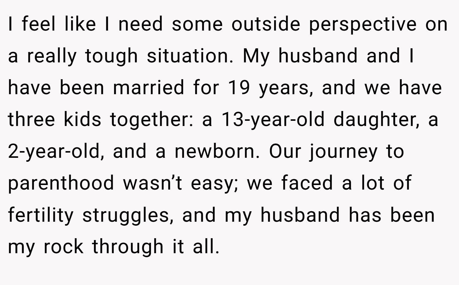 I feel like I need some outside perspective on a really tough situation. My husband and I have been married for 19 years, and we have three kids together: a 13-year-old daughter, a 2-year-old, and a newborn. Our journey to parenthood wasn’t easy; we faced a lot of fertility struggles, and my husband has been my rock through it all.