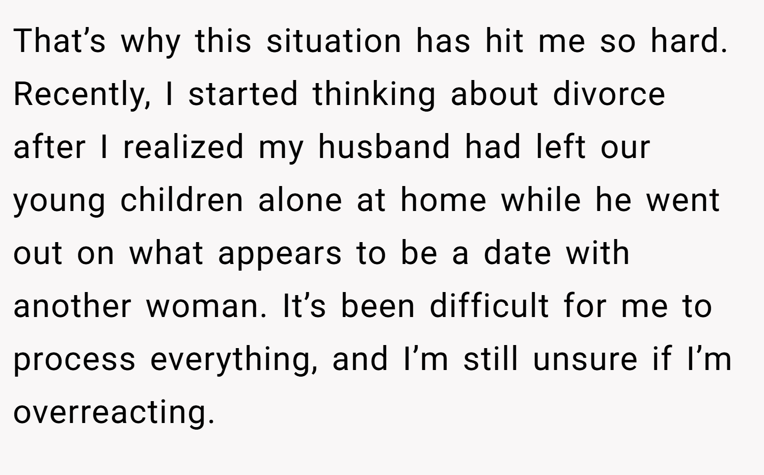 That’s why this situation has hit me so hard. Recently, I started thinking about divorce after I realized my husband had left our young children alone at home while he went out on what appears to be a date with another woman. It’s been difficult for me to process everything, and I’m still unsure if I’m overreacting.