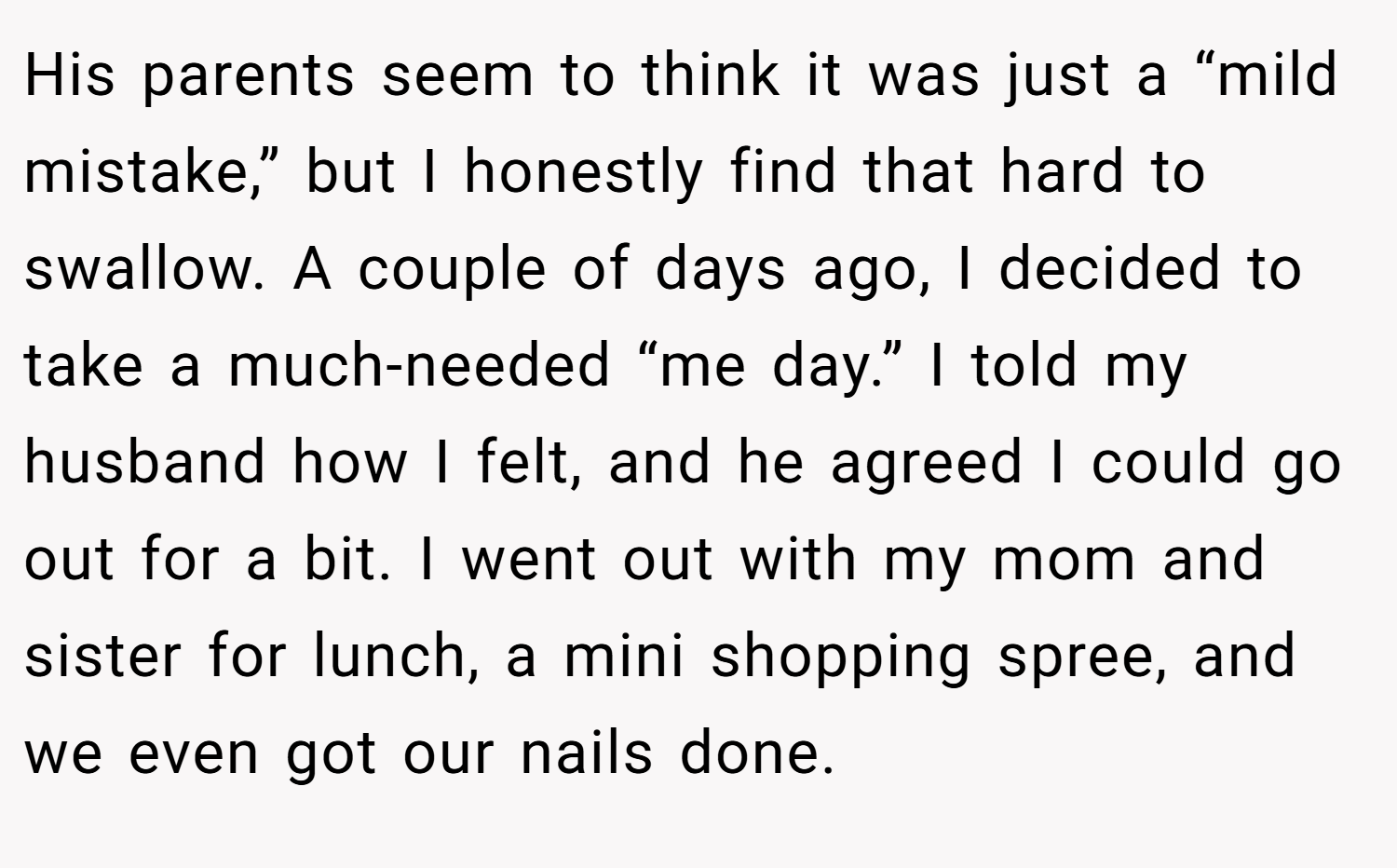 His parents seem to think it was just a “mild mistake,” but I honestly find that hard to swallow. A couple of days ago, I decided to take a much-needed “me day.” I told my husband how I felt, and he agreed I could go out for a bit. I went out with my mom and sister for lunch, a mini shopping spree, and we even got our nails done.