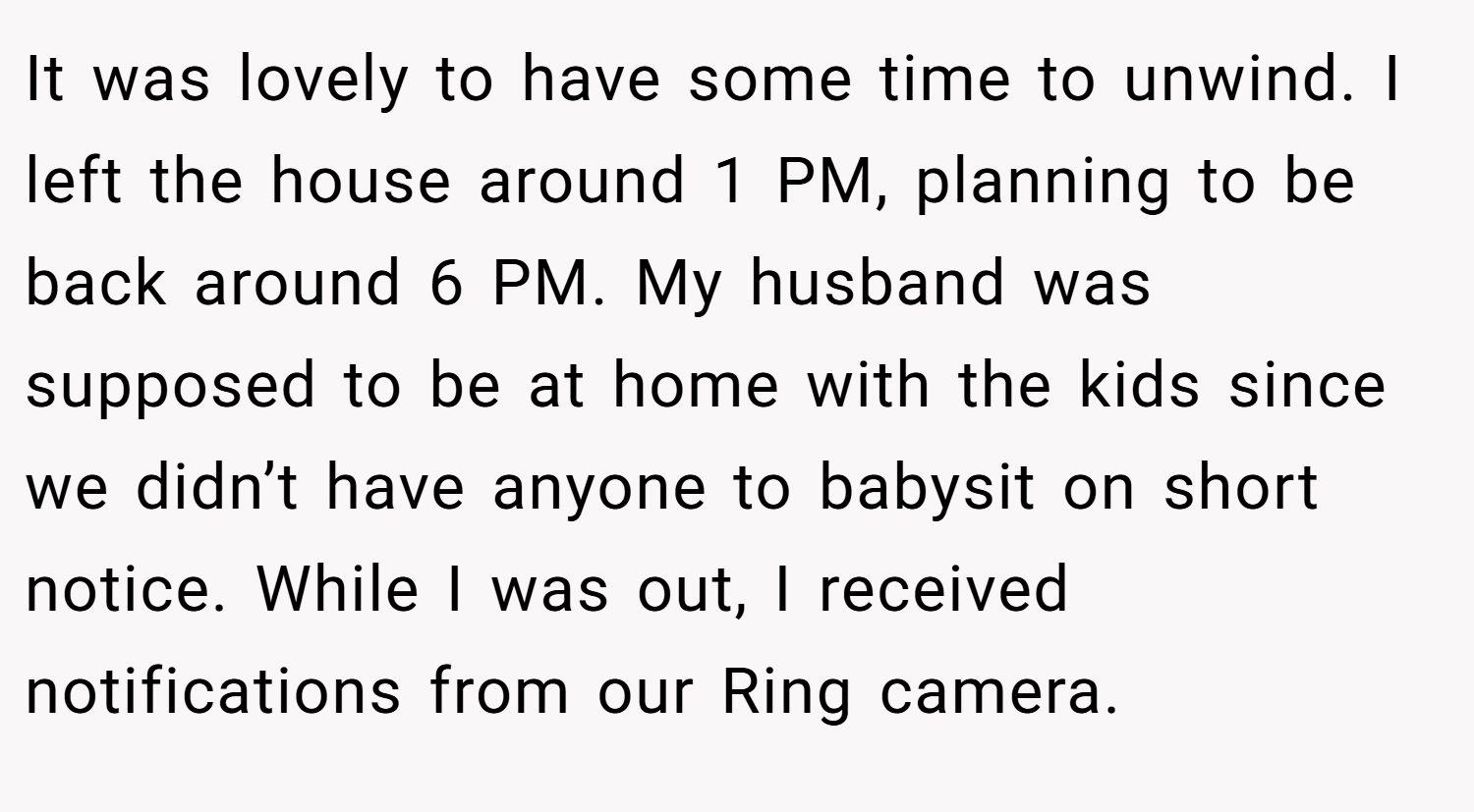 It was lovely to have some time to unwind. I left the house around 1 PM, planning to be back around 6 PM. My husband was supposed to be at home with the kids since we didn’t have anyone to babysit on short notice. While I was out, I received notifications from our Ring camera.