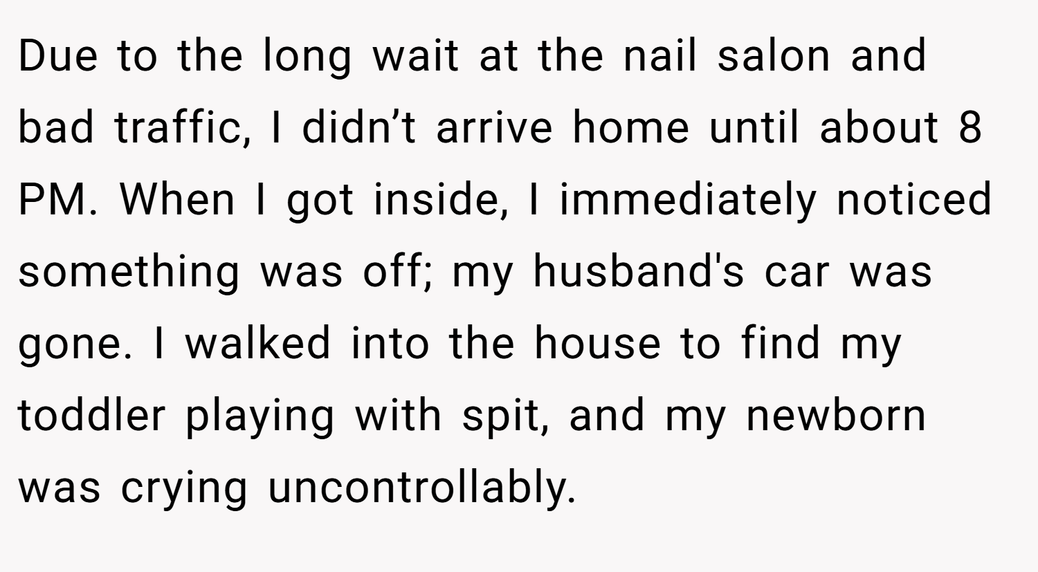 Due to the long wait at the nail salon and bad traffic, I didn’t arrive home until about 8 PM. When I got inside, I immediately noticed something was off; my husband's car was gone. I walked into the house to find my toddler playing with spit, and my newborn was crying uncontrollably.