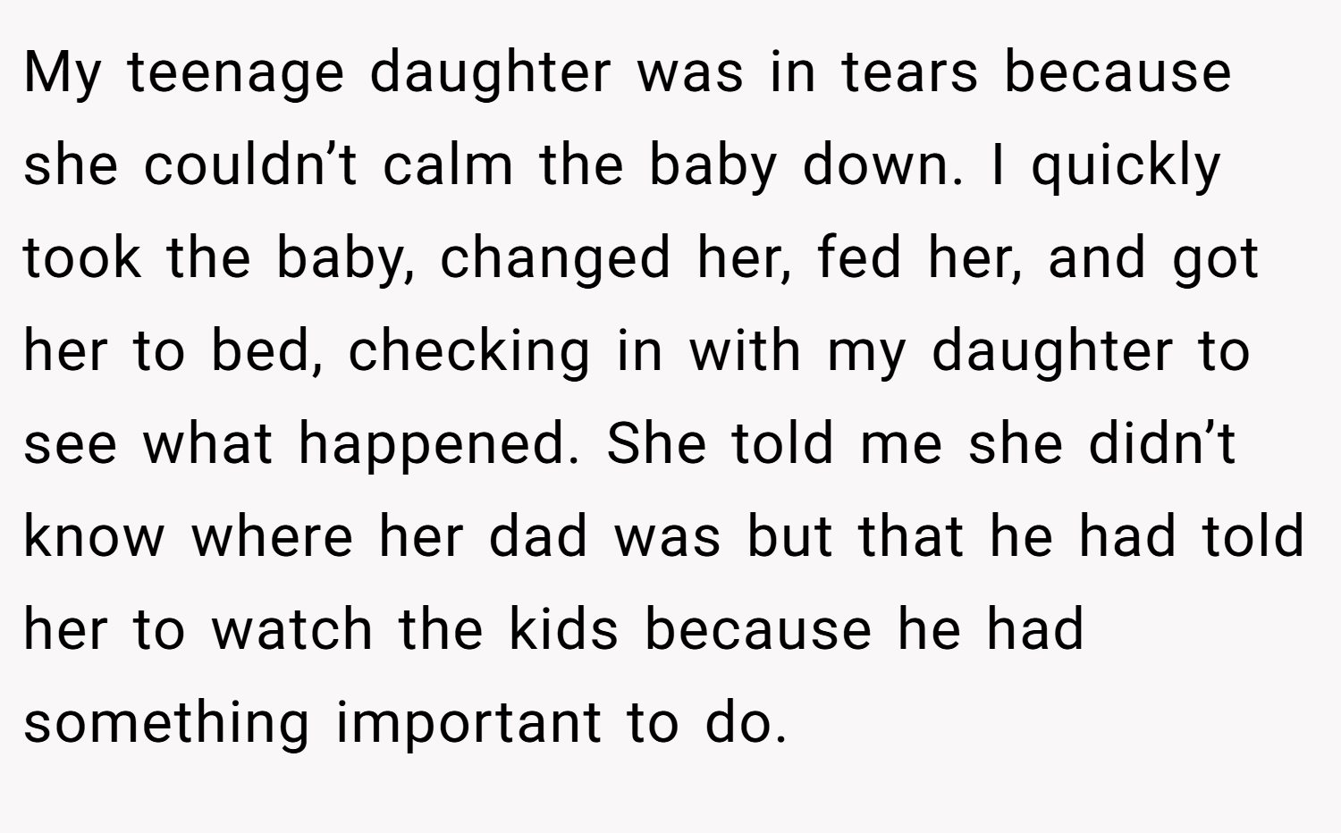 My teenage daughter was in tears because she couldn’t calm the baby down. I quickly took the baby, changed her, fed her, and got her to bed, checking in with my daughter to see what happened. She told me she didn’t know where her dad was but that he had told her to watch the kids because he had something important to do.