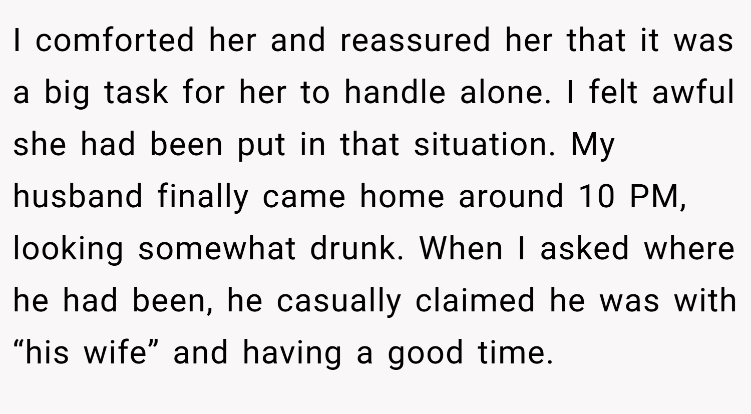 I comforted her and reassured her that it was a big task for her to handle alone. I felt awful she had been put in that situation. My husband finally came home around 10 PM, looking somewhat drunk. When I asked where he had been, he casually claimed he was with “his wife” and having a good time.