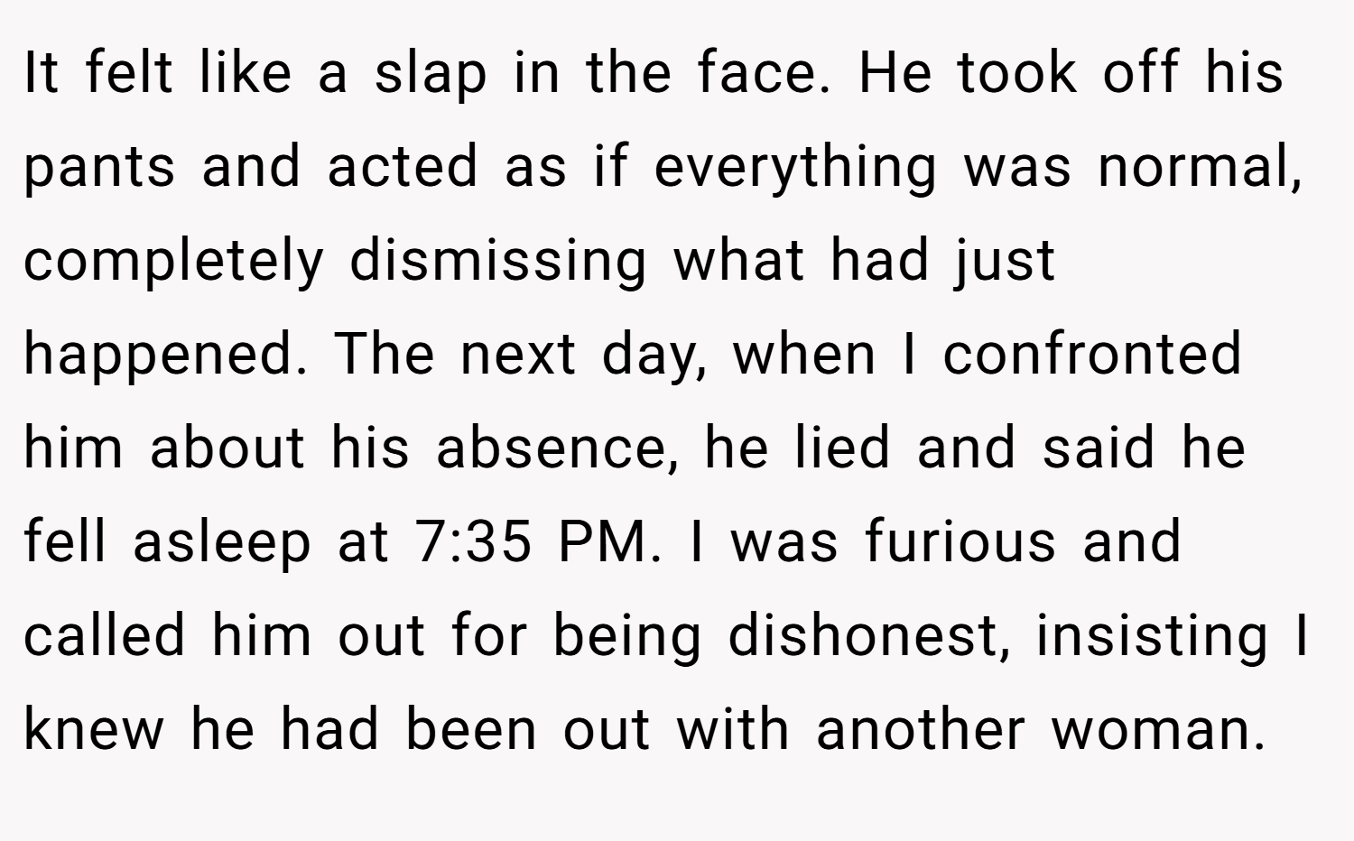 It felt like a slap in the face. He took off his pants and acted as if everything was normal, completely dismissing what had just happened. The next day, when I confronted him about his absence, he lied and said he fell asleep at 7:35 PM. I was furious and called him out for being dishonest, insisting I knew he had been out with another woman.