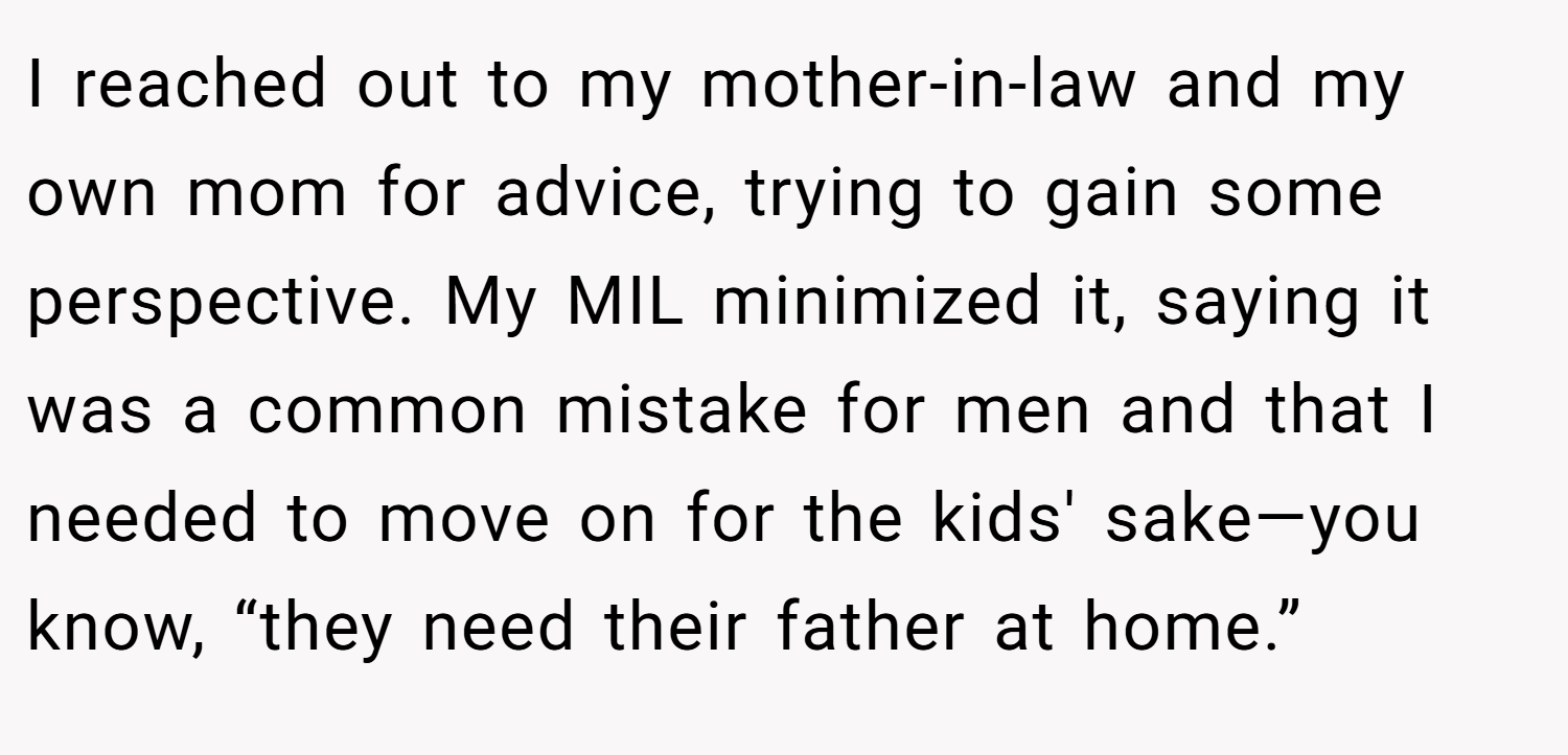 I reached out to my mother-in-law and my own mom for advice, trying to gain some perspective. My MIL minimized it, saying it was a common mistake for men and that I needed to move on for the kids' sake—you know, “they need their father at home.”