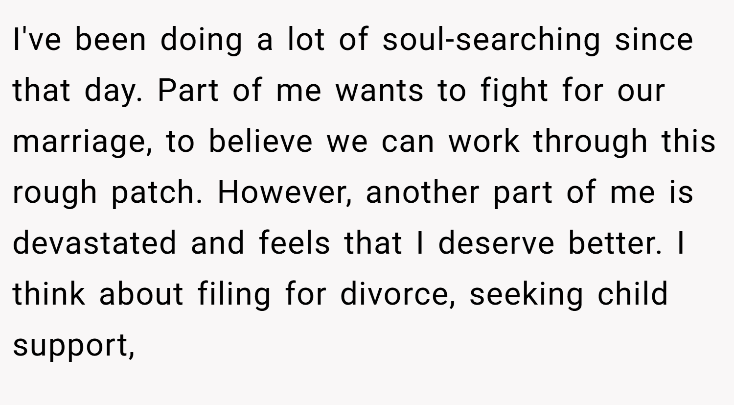 I've been doing a lot of soul-searching since that day. Part of me wants to fight for our marriage, to believe we can work through this rough patch. However, another part of me is devastated and feels that I deserve better. I think about filing for divorce, seeking child support,