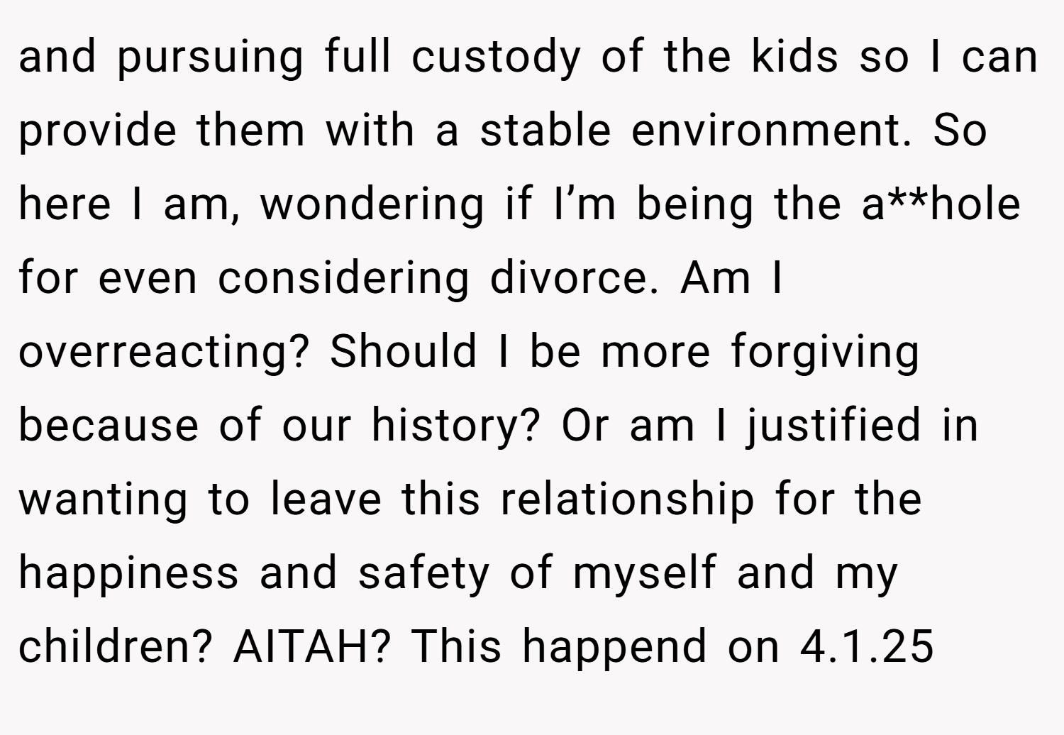 and pursuing full custody of the kids so I can provide them with a stable environment. So here I am, wondering if I’m being the a**hole for even considering divorce. Am I overreacting? Should I be more forgiving because of our history? Or am I justified in wanting to leave this relationship for the happiness and safety of myself and my children? AITAH? This happend on 4.1.25