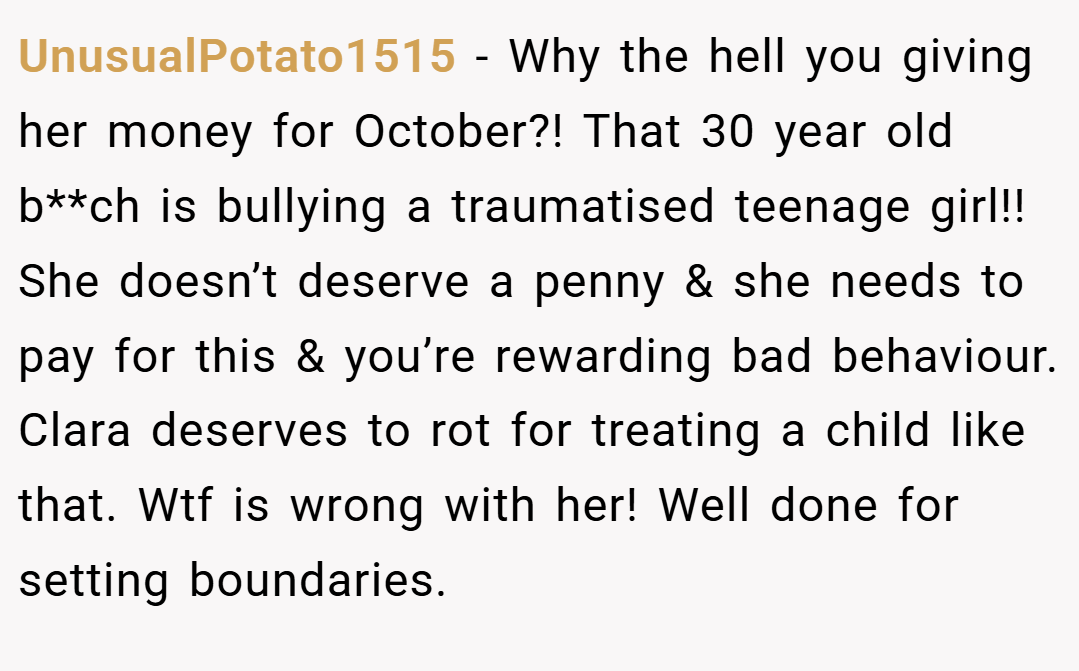 UnusualPotato1515 − Why the hell you giving her money for October?! That 30 year old b**ch is bullying a traumatised teenage girl!! She doesn’t deserve a penny & she needs to pay for this & you’re rewarding bad behaviour. Clara deserves to rot for treating a child like that. Wtf is wrong with her! Well done for setting boundaries.