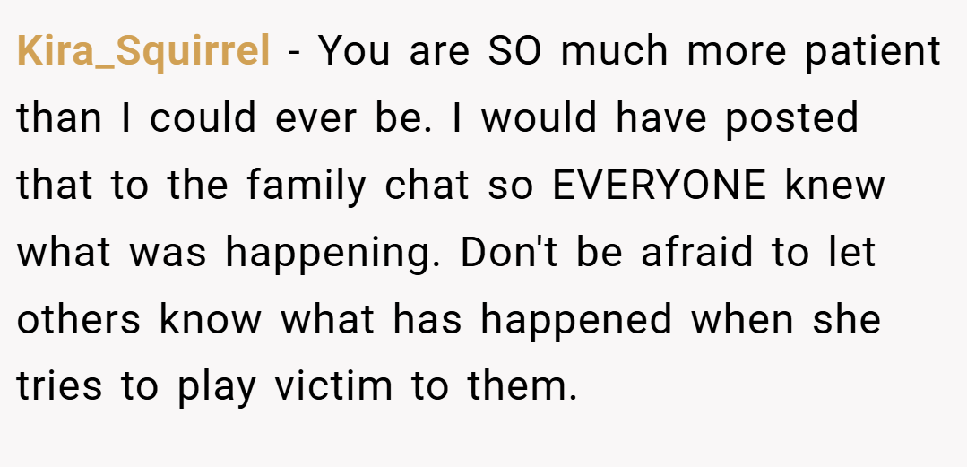 Kira_Squirrel − You are SO much more patient than I could ever be. I would have posted that to the family chat so EVERYONE knew what was happening. Don't be afraid to let others know what has happened when she tries to play victim to them.