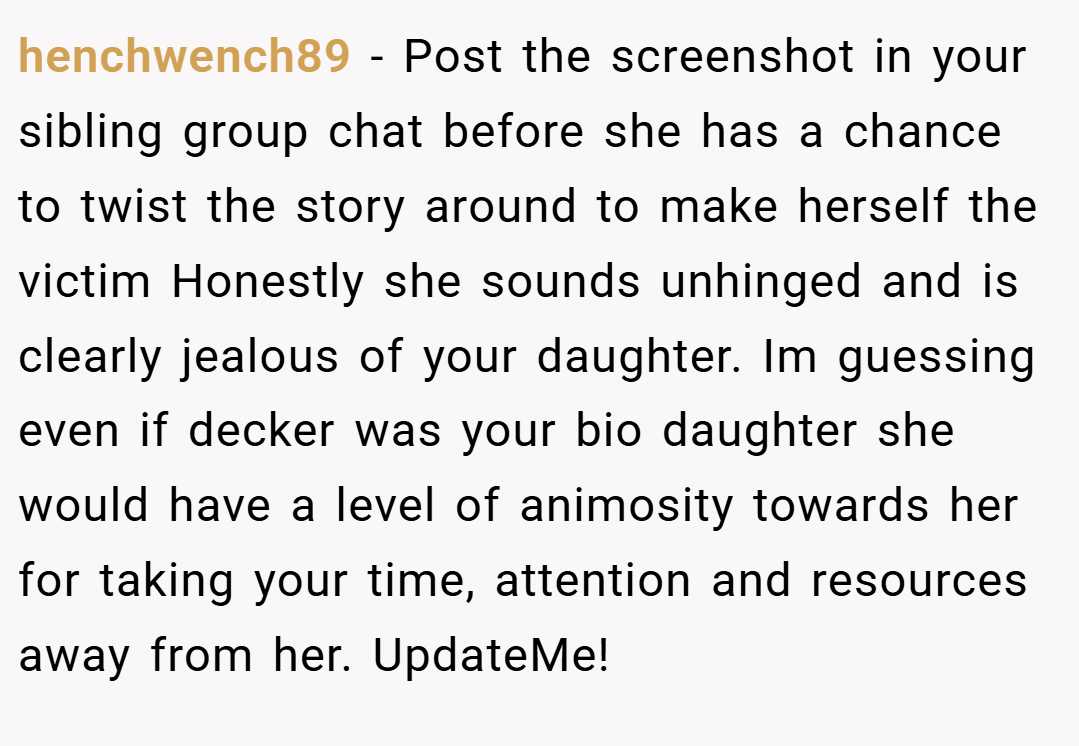 henchwench89 − Post the screenshot in your sibling group chat before she has a chance to twist the story around to make herself the victim Honestly she sounds unhinged and is clearly jealous of your daughter. Im guessing even if decker was your bio daughter she would have a level of animosity towards her for taking your time, attention and resources away from her. UpdateMe!