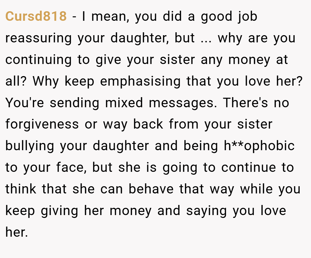 Cursd818 − I mean, you did a good job reassuring your daughter, but ... why are you continuing to give your sister any money at all? Why keep emphasising that you love her? You're sending mixed messages. There's no forgiveness or way back from your sister bullying your daughter and being h**ophobic to your face, but she is going to continue to think that she can behave that way while you keep giving her money and saying you love her.