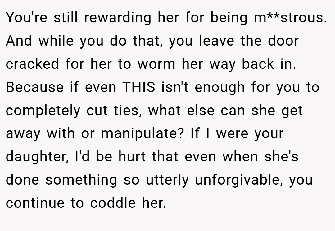 You're still rewarding her for being m**strous. And while you do that, you leave the door cracked for her to worm her way back in. Because if even THIS isn't enough for you to completely cut ties, what else can she get away with or manipulate? If I were your daughter, I'd be hurt that even when she's done something so utterly unforgivable, you continue to coddle her.