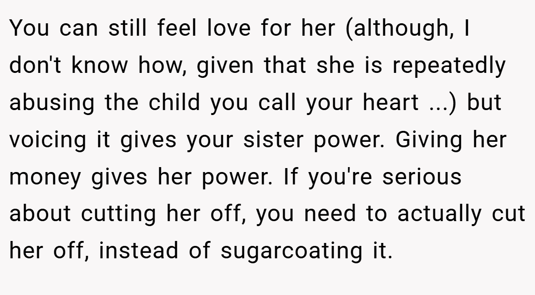 You can still feel love for her (although, I don't know how, given that she is repeatedly abusing the child you call your heart ...) but voicing it gives your sister power. Giving her money gives her power. If you're serious about cutting her off, you need to actually cut her off, instead of sugarcoating it.