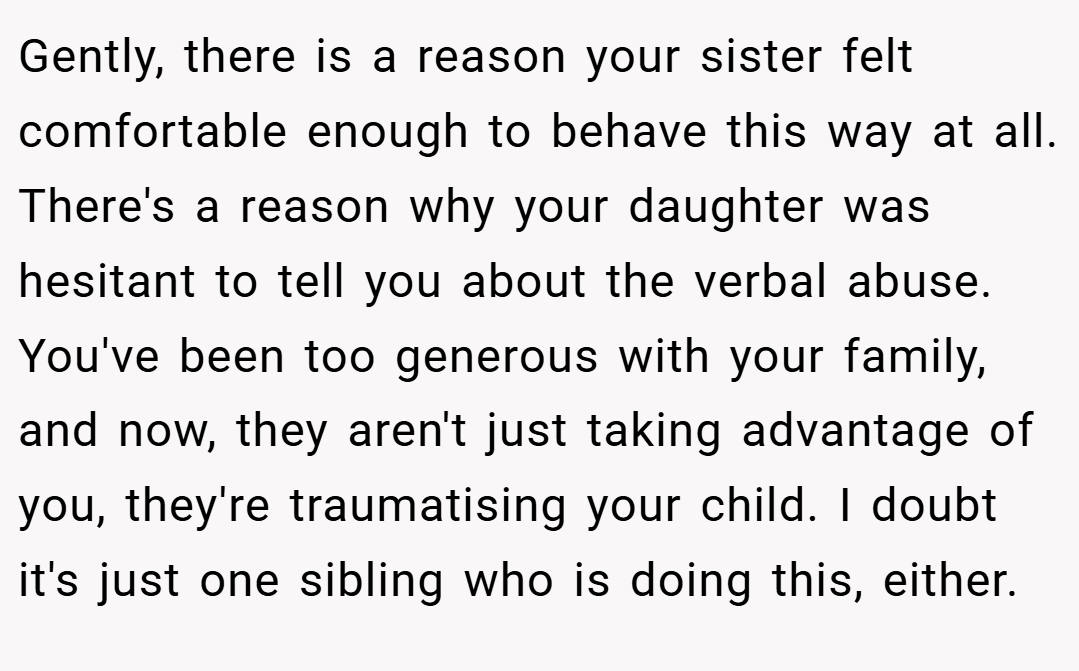 Gently, there is a reason your sister felt comfortable enough to behave this way at all. There's a reason why your daughter was hesitant to tell you about the verbal abuse. You've been too generous with your family, and now, they aren't just taking advantage of you, they're traumatising your child. I doubt it's just one sibling who is doing this, either.