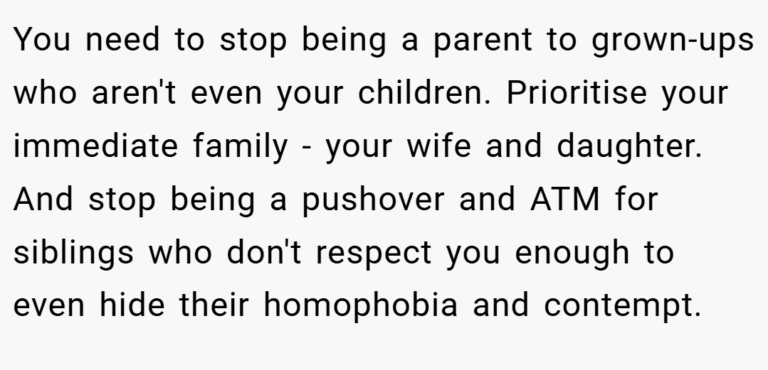 You need to stop being a parent to grown-ups who aren't even your children. Prioritise your immediate family - your wife and daughter. And stop being a pushover and ATM for siblings who don't respect you enough to even hide their homophobia and contempt.