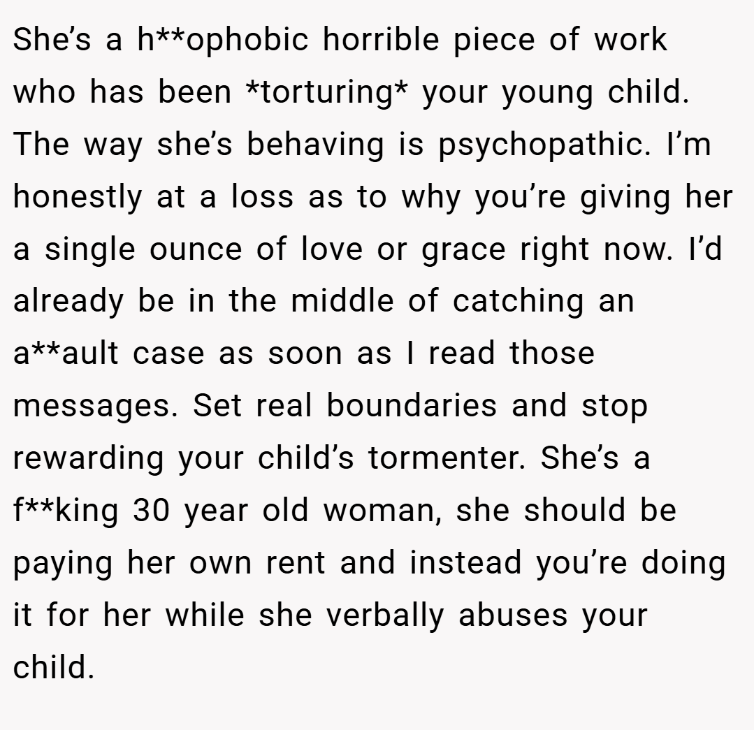 She’s a h**ophobic horrible piece of work who has been *torturing* your young child. The way she’s behaving is psychopathic. I’m honestly at a loss as to why you’re giving her a single ounce of love or grace right now. I’d already be in the middle of catching an a**ault case as soon as I read those messages. Set real boundaries and stop rewarding your child’s tormenter. She’s a f**king 30 year old woman, she should be paying her own rent and instead you’re doing it for her while she verbally abuses your child.