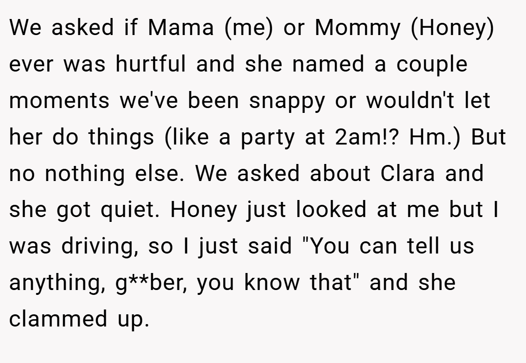 We asked if Mama (me) or Mommy (Honey) ever was hurtful and she named a couple moments we've been snappy or wouldn't let her do things (like a party at 2am!? Hm.) But no nothing else. We asked about Clara and she got quiet. Honey just looked at me but I was driving, so I just said 