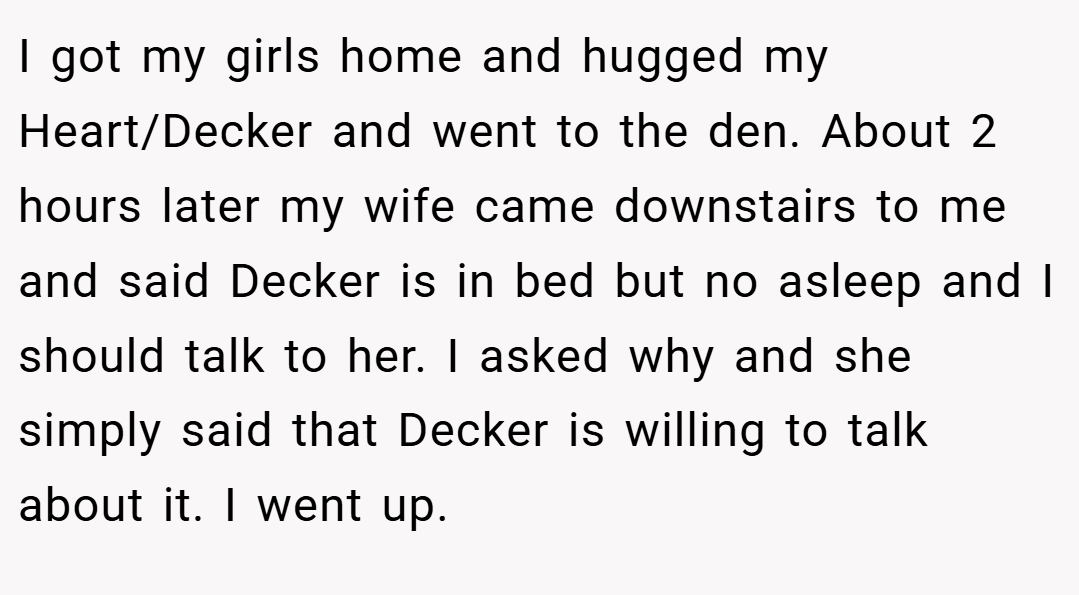 I got my girls home and hugged my Heart/Decker and went to the den. About 2 hours later my wife came downstairs to me and said Decker is in bed but no asleep and I should talk to her. I asked why and she simply said that Decker is willing to talk about it. I went up.