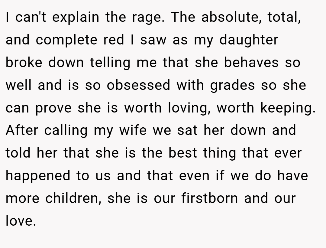 I can't explain the rage. The absolute, total, and complete red I saw as my daughter broke down telling me that she behaves so well and is so obsessed with grades so she can prove she is worth loving, worth keeping. After calling my wife we sat her down and told her that she is the best thing that ever happened to us and that even if we do have more children, she is our firstborn and our love.