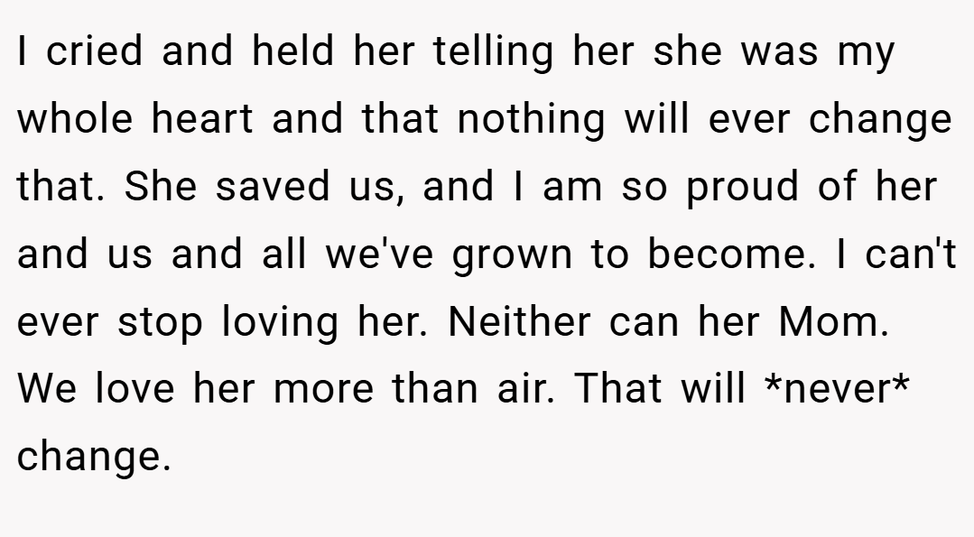 I cried and held her telling her she was my whole heart and that nothing will ever change that. She saved us, and I am so proud of her and us and all we've grown to become. I can't ever stop loving her. Neither can her Mom. We love her more than air. That will *never* change.