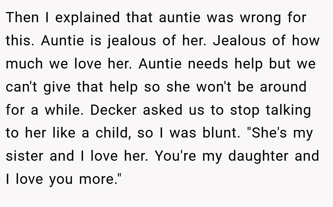 Then I explained that auntie was wrong for this. Auntie is jealous of her. Jealous of how much we love her. Auntie needs help but we can't give that help so she won't be around for a while. Decker asked us to stop talking to her like a child, so I was blunt. 