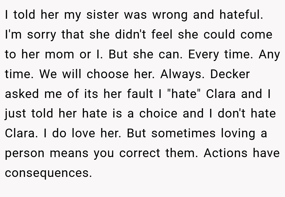 I told her my sister was wrong and hateful. I'm sorry that she didn't feel she could come to her mom or I. But she can. Every time. Any time. We will choose her. Always. Decker asked me of its her fault I 