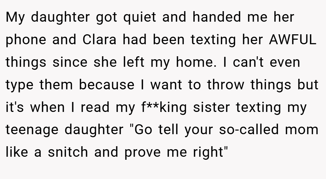 My daughter got quiet and handed me her phone and Clara had been texting her AWFUL things since she left my home. I can't even type them because I want to throw things but it's when I read my f**king sister texting my teenage daughter 