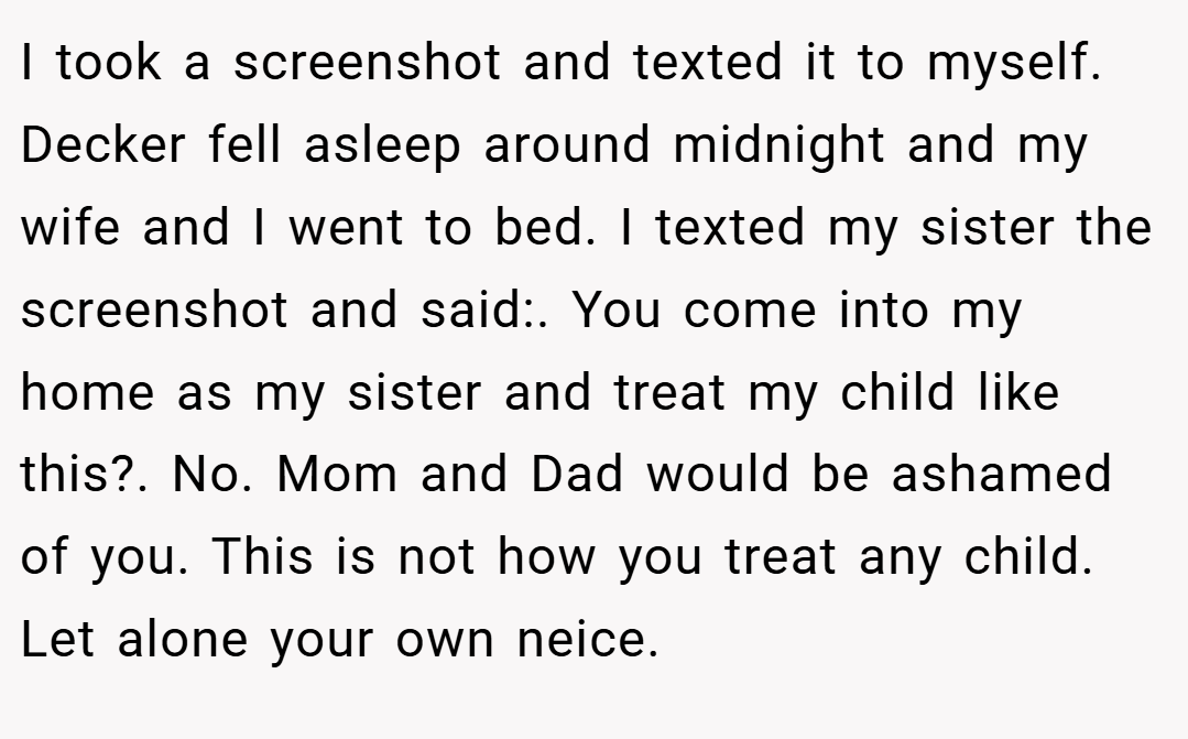 I took a screenshot and texted it to myself. Decker fell asleep around midnight and my wife and I went to bed. I texted my sister the screenshot and said:. You come into my home as my sister and treat my child like this?. No. Mom and Dad would be ashamed of you. This is not how you treat any child. Let alone your own neice.