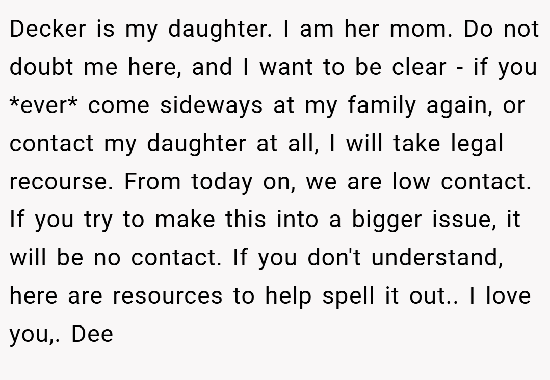 Decker is my daughter. I am her mom. Do not doubt me here, and I want to be clear - if you *ever* come sideways at my family again, or contact my daughter at all, I will take legal recourse. From today on, we are low contact. If you try to make this into a bigger issue, it will be no contact. If you don't understand, here are resources to help spell it out.. I love you,. Dee