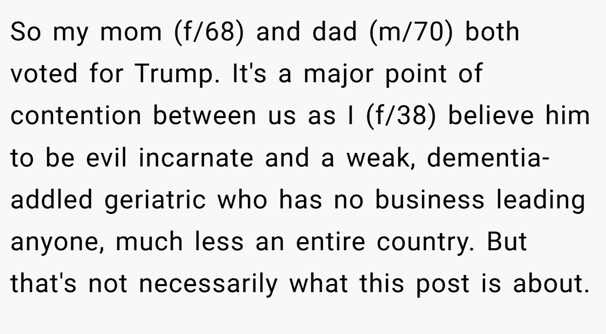 So my mom (f/68) and dad (m/70) both voted for Trump. It's a major point of contention between us as I (f/38) believe him to be evil incarnate and a weak, dementia-addled geriatric who has no business leading anyone, much less an entire country. But that's not necessarily what this post is about.