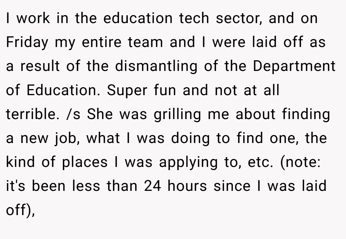I work in the education tech sector, and on Friday my entire team and I were laid off as a result of the dismantling of the Department of Education. Super fun and not at all terrible. /s She was grilling me about finding a new job, what I was doing to find one, the kind of places I was applying to, etc. (note: it's been less than 24 hours since I was laid off),