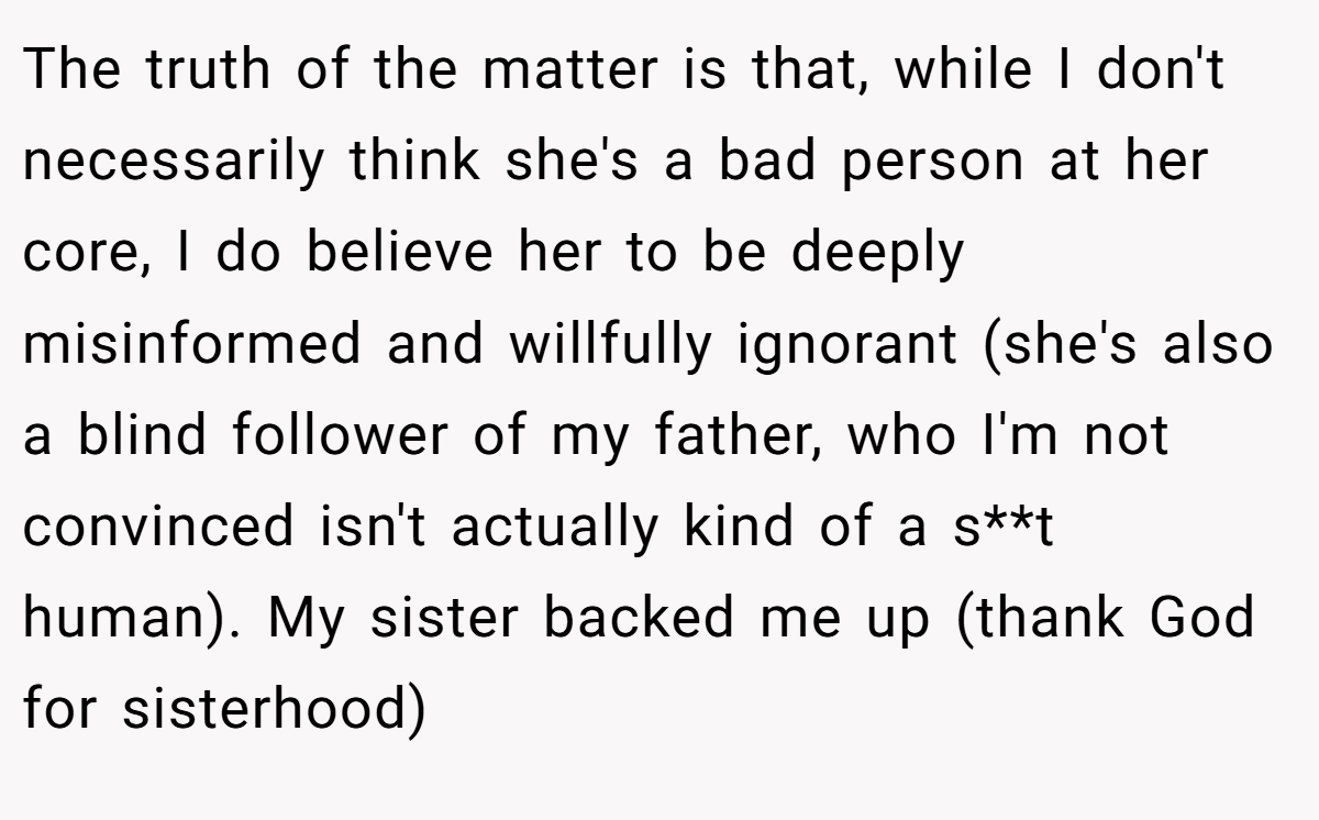 The truth of the matter is that, while I don't necessarily think she's a bad person at her core, I do believe her to be deeply misinformed and willfully ignorant (she's also a blind follower of my father, who I'm not convinced isn't actually kind of a s**t human). My sister backed me up (thank God for sisterhood)