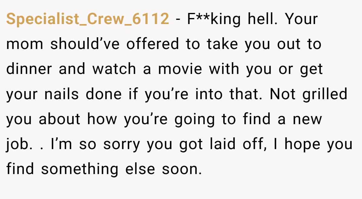 Specialist_Crew_6112 − F**king hell. Your mom should’ve offered to take you out to dinner and watch a movie with you or get your nails done if you’re into that. Not grilled you about how you’re going to find a new job. . I’m so sorry you got laid off, I hope you find something else soon.