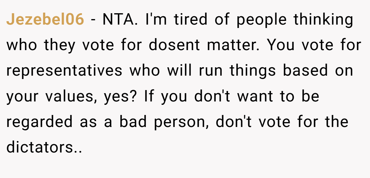 Jezebel06 − NTA. I'm tired of people thinking who they vote for dosent matter. You vote for representatives who will run things based on your values, yes? If you don't want to be regarded as a bad person, don't vote for the dictators..