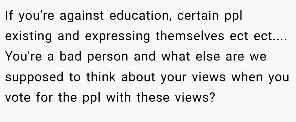 If you're against education, certain ppl existing and expressing themselves ect ect.... You're a bad person and what else are we supposed to think about your views when you vote for the ppl with these views?