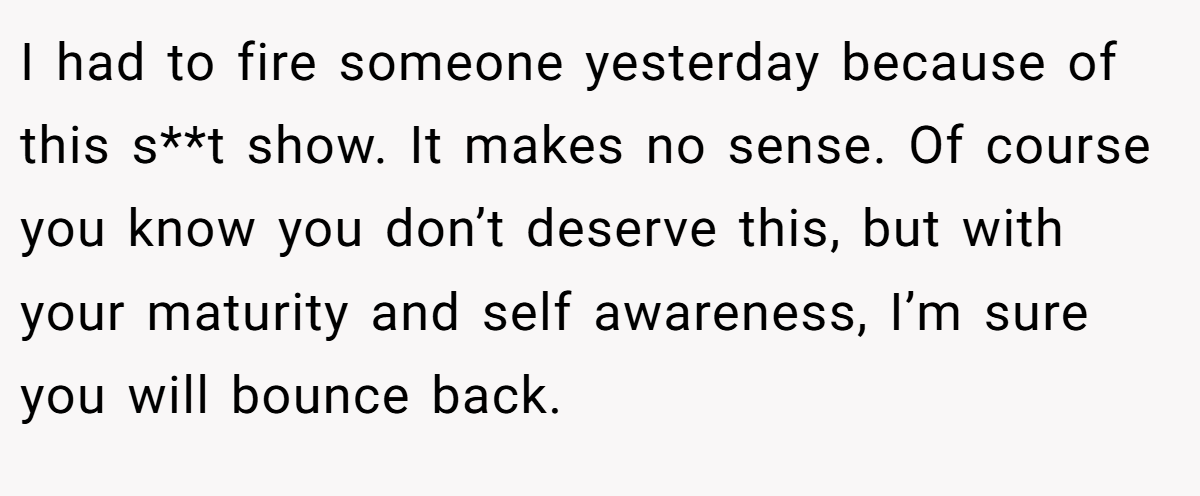 I had to fire someone yesterday because of this s**t show. It makes no sense. Of course you know you don’t deserve this, but with your maturity and self awareness, I’m sure you will bounce back.