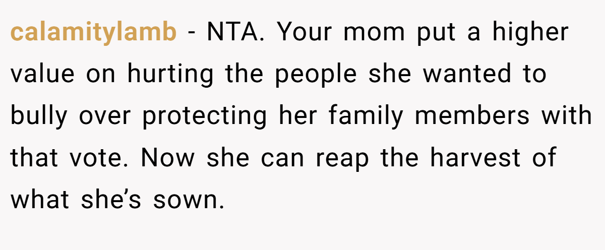 calamitylamb − NTA. Your mom put a higher value on hurting the people she wanted to bully over protecting her family members with that vote. Now she can reap the harvest of what she’s sown.