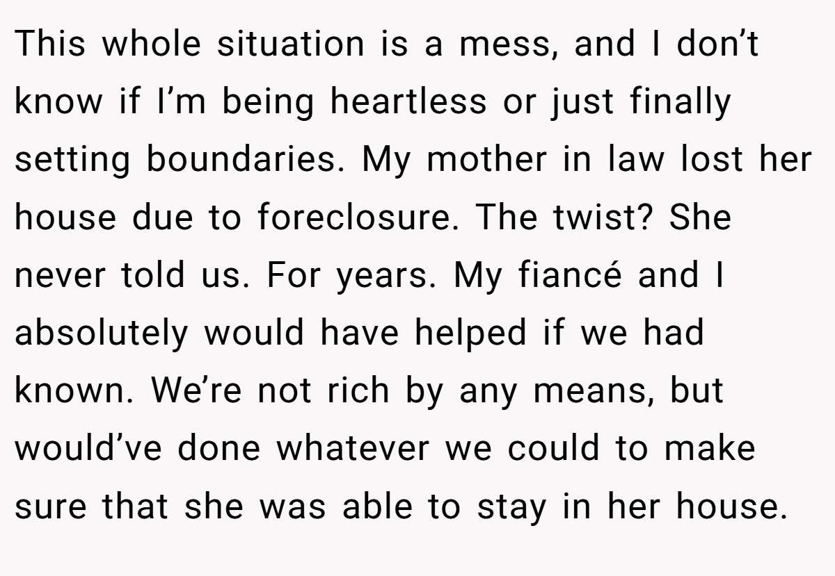 This whole situation is a mess, and I don’t know if I’m being heartless or just finally setting boundaries. My mother in law lost her house due to foreclosure. The twist? She never told us. For years. My fiancé and I absolutely would have helped if we had known. We’re not rich by any means, but would’ve done whatever we could to make sure that she was able to stay in her house.
