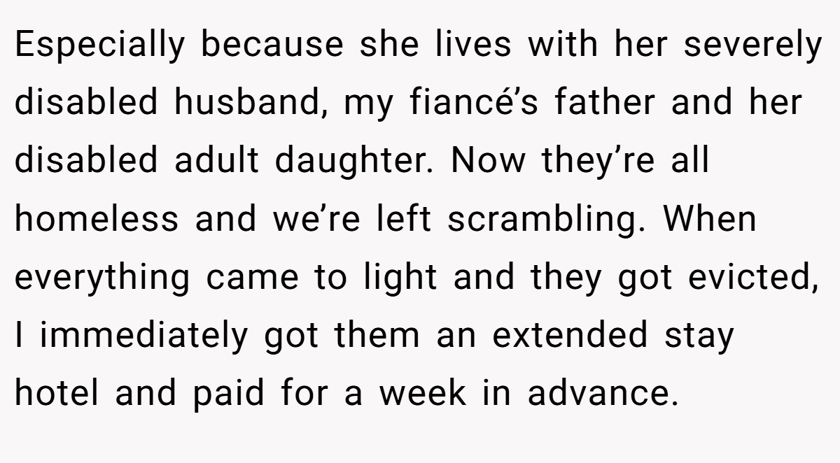 Especially because she lives with her severely disabled husband, my fiancé’s father and her disabled adult daughter. Now they’re all homeless and we’re left scrambling. When everything came to light and they got evicted, I immediately got them an extended stay hotel and paid for a week in advance.